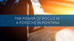 The Power of Focus in a Porsche in Montana